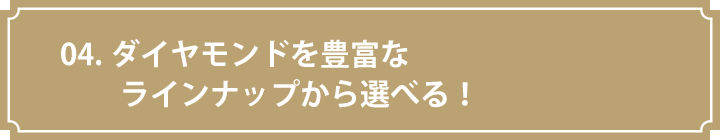 04.ダイヤモンドを豊富なラインナップから選べる！