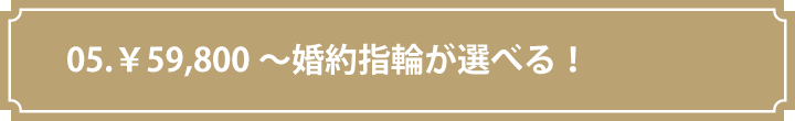 05.￥59,800～婚約指輪が選べる！