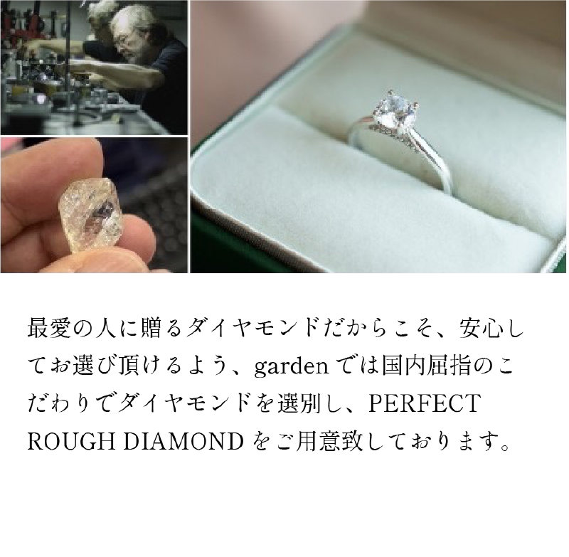 最愛の人に贈るダイヤモンドだからこそ、安心してお選び頂けるよう、garden では国内屈指のこ だわりでダイヤモンドを選別し、PERFECT ROUGH DIAMOND をご用意致しております。