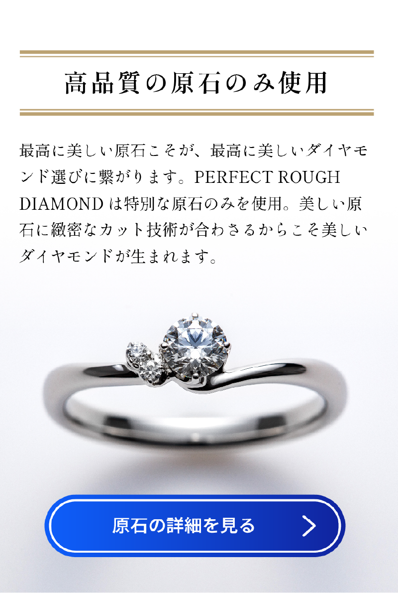 最高に美しい原石こそが、 最高に美しいダイヤモンド選びに繋がります。 PERFECT ROUGHDIAMOND は特別な原石のみを使用。 美しい原石に緻密なカット技術が合わさるからこそ美しいダイヤモンドが生まれます。